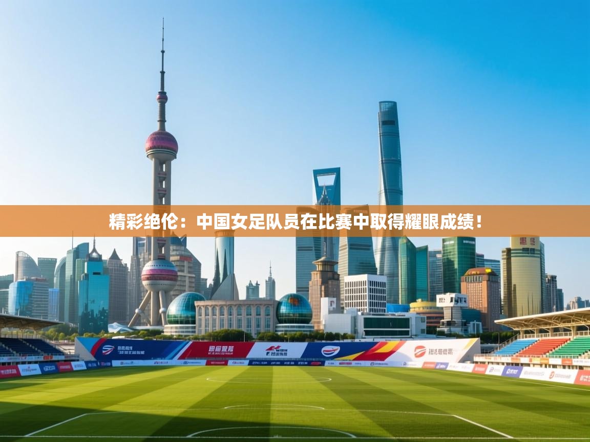 精彩绝伦：中国女足队员在比赛中取得耀眼成绩！