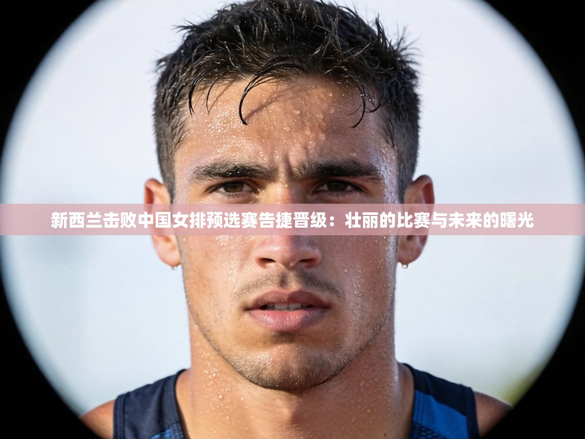 新西兰击败中国女排预选赛告捷晋级:壮丽的比赛与未来的曙光 第1张