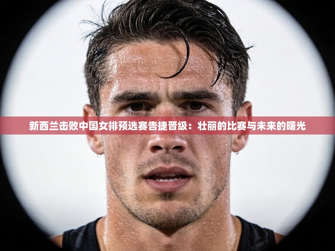 新西兰击败中国女排预选赛告捷晋级:壮丽的比赛与未来的曙光 第2张